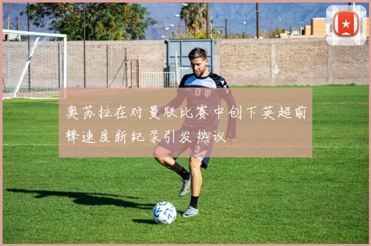 奥苏拉在对曼联比赛中创下英超前锋速度新纪录引发热议