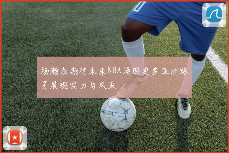 杨瀚森期待未来NBA涌现更多亚洲球员展现实力与风采