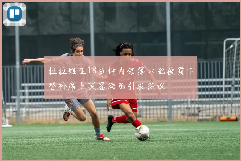 拉拉维亚18分钟内领第六犯被罚下替补席上笑容满面引发热议