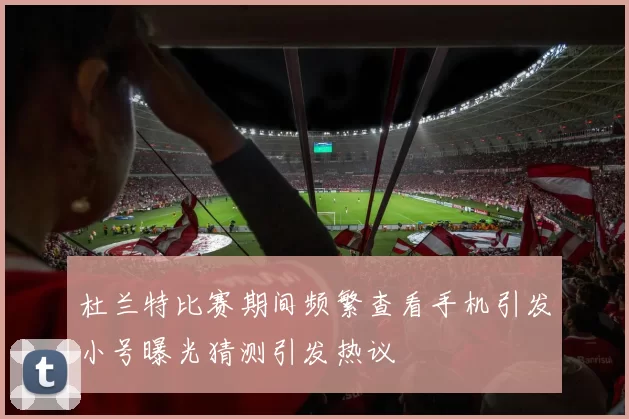 杜兰特比赛期间频繁查看手机引发小号曝光猜测引发热议