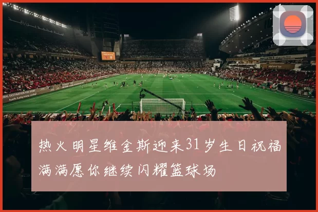 热火明星维金斯迎来31岁生日祝福满满愿你继续闪耀篮球场