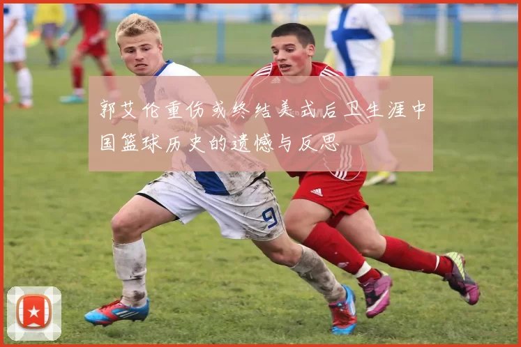 郭艾伦重伤或终结美式后卫生涯中国篮球历史的遗憾与反思