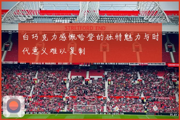 白巧克力感慨哈登的独特魅力与时代意义难以复制