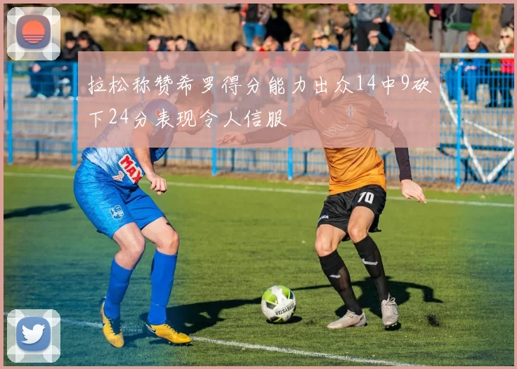 拉松称赞希罗得分能力出众14中9砍下24分表现令人信服