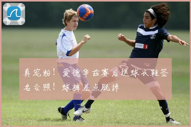真宠粉！爱德华兹赛后送球衣鞋签名合照！球裤差点脱掉