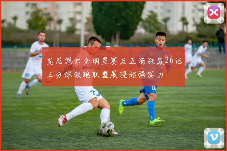 克尼佩尔全明星赛后五场狂轰26记三分球领跑联盟展现超强实力