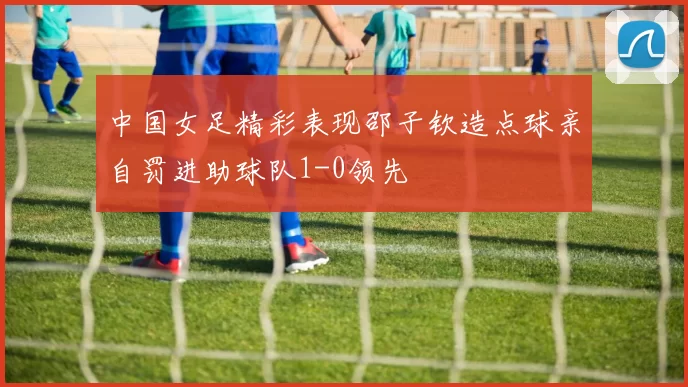 中国女足精彩表现邵子钦造点球亲自罚进助球队1-0领先