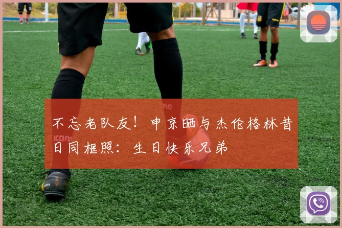 不忘老队友！申京晒与杰伦格林昔日同框照：生日快乐兄弟