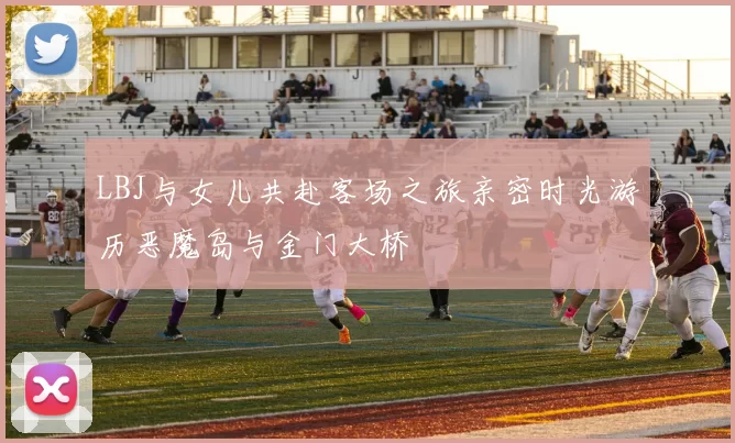 LBJ与女儿共赴客场之旅亲密时光游历恶魔岛与金门大桥