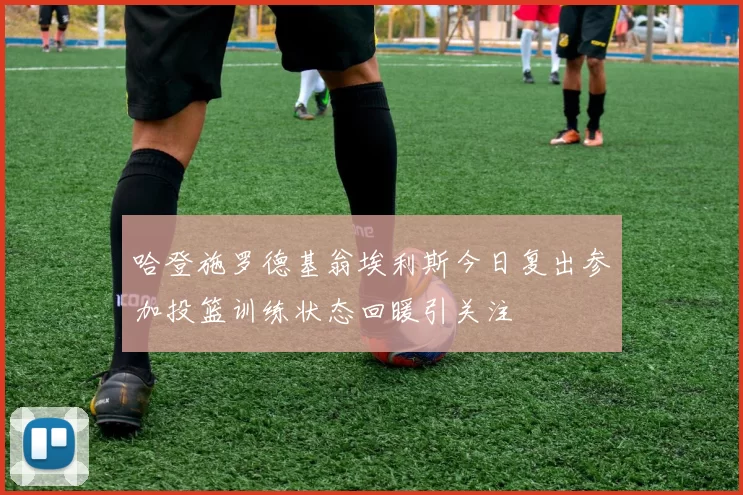 哈登施罗德基翁埃利斯今日复出参加投篮训练状态回暖引关注