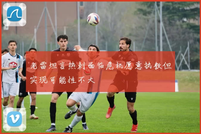 老雷坦言热刺面临危机愿意执教但实现可能性不大