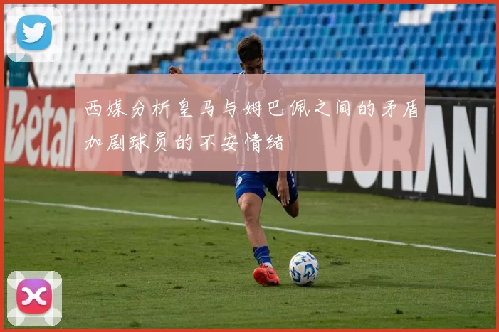 西媒分析皇马与姆巴佩之间的矛盾加剧球员的不安情绪