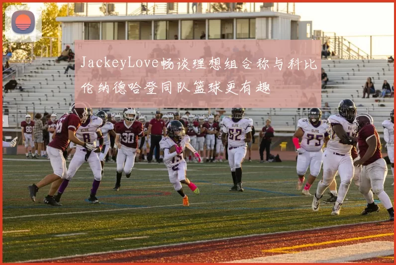 JackeyLove畅谈理想组合称与科比伦纳德哈登同队篮球更有趣
