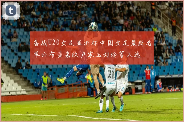 备战U20女足亚洲杯中国女足最新名单公布黄嘉欣卢家玉刘玲等入选