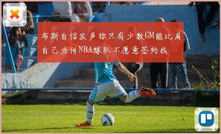 布斯自信发声称只有少数GM能比肩自己为何NBA球队不愿意签约我