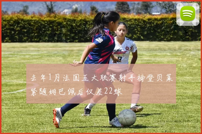 去年1月法国五大联赛射手榜登贝莱紧随姆巴佩后仅差22球