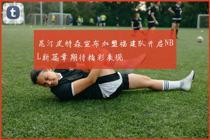 昆汀皮特森宣布加盟福建队开启NBL新篇章期待精彩表现