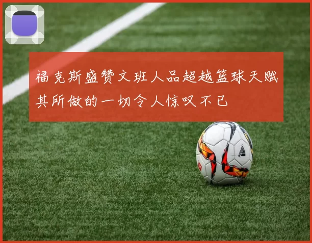 福克斯盛赞文班人品超越篮球天赋其所做的一切令人惊叹不已