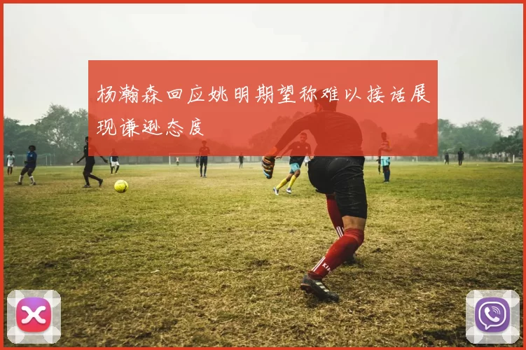 杨瀚森回应姚明期望称难以接话展现谦逊态度