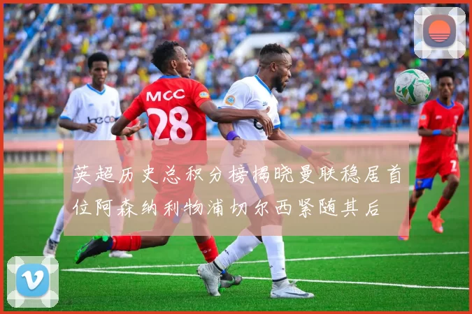 英超历史总积分榜揭晓曼联稳居首位阿森纳利物浦切尔西紧随其后