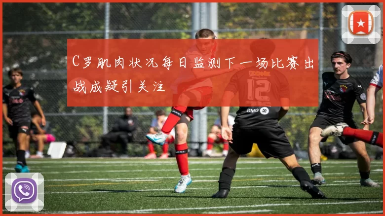 C罗肌肉状况每日监测下一场比赛出战成疑引关注
