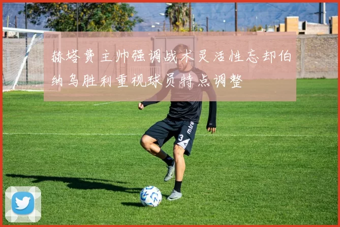 赫塔费主帅强调战术灵活性忘却伯纳乌胜利重视球员特点调整