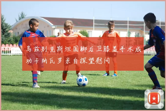 乌兹别克斯坦国脚后卫膝盖手术成功卡纳瓦罗亲自探望慰问