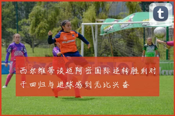 西尔维蒂谈迈阿密国际逆转胜利对于回归与进球感到无比兴奋