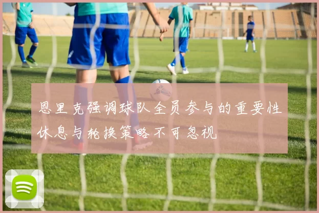 恩里克强调球队全员参与的重要性休息与轮换策略不可忽视