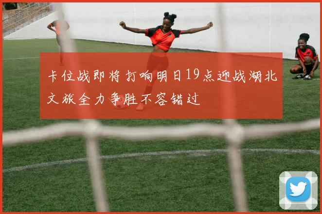 卡位战即将打响明日19点迎战湖北文旅全力争胜不容错过
