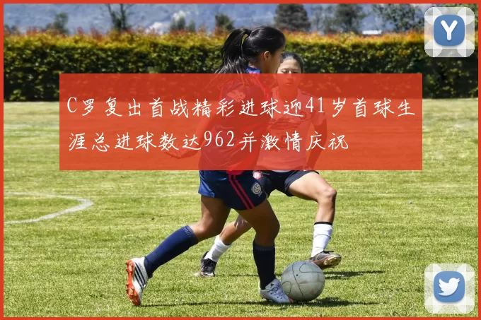 C罗复出首战精彩进球迎41岁首球生涯总进球数达962并激情庆祝
